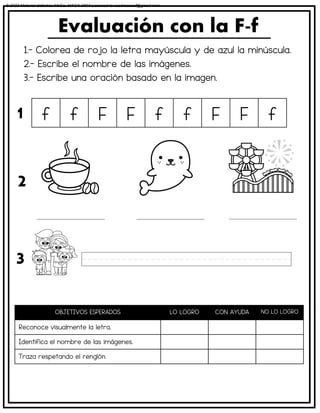 1.- Colorea de rojo la letra mayúscula y de azul la minúscula.
2.- Escribe el nombre de las imágenes.
3.- Escribe una oración basado en la imagen.
Evaluación con la F-f
OBJETIVOS ESPERADOS LO LOGRO CON AYUDA NO LO LOGRO
Reconoce visualmente la letra.
Identifica el nombre de las imágenes.
Traza respetando el renglón.
f f F F f f F F f
1
2
3
© 2023 Material didáctico MaCa. MACA-3694 Licensed to cesdrasasaf@gmail.com
 
