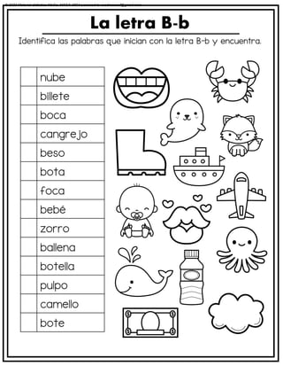 Identifica las palabras que inician con la letra B-b y encuentra.
La letra B-b
nube
billete
boca
cangrejo
beso
bota
foca
bebé
zorro
ballena
botella
pulpo
camello
bote
© 2023 Material didáctico MaCa. MACA-3694 Licensed to cesdrasasaf@gmail.com
 