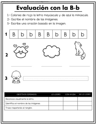 1.- Colorea de rojo la letra mayúscula y de azul la minúscula.
2.- Escribe el nombre de las imágenes.
3.- Escribe una oración basado en la imagen.
Evaluación con la B-b
OBJETIVOS ESPERADOS LO LOGRO CON AYUDA NO LO LOGRO
Reconoce visualmente la letra.
Identifica el nombre de las imágenes.
Traza respetando el renglón.
B b b B B b B b b
1
2
3
© 2023 Material didáctico MaCa. MACA-3694 Licensed to cesdrasasaf@gmail.com
 