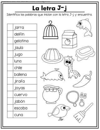 Identifica las palabras que inician con la letra J-j y encuentra.
La letra
jarra
delfín
gelatina
jaula
jugo
luna
chile
ballena
jirafa
joyas
cuervo
jabón
escoba
cuna
© 2023 Material didáctico MaCa. MACA-3694 Licensed to cesdrasasaf@gmail.com
 
