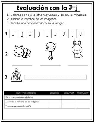1.- Colorea de rojo la letra mayúscula y de azul la minúscula.
2.- Escribe el nombre de las imágenes.
3.- Escribe una oración basado en la imagen.
Evaluación con la
OBJETIVOS ESPERADOS LO LOGRO CON AYUDA NO LO LOGRO
Reconoce visualmente la letra.
Identifica el nombre de las imágenes.
Traza respetando el renglón.
J j J j j J J j J
1
2
3
© 2023 Material didáctico MaCa. MACA-3694 Licensed to cesdrasasaf@gmail.com
 
