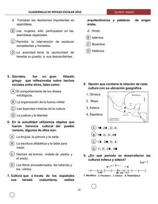 CUADERNILLO DE REPASO ESCOLAR 2010 QUINTO GRADO
A Tomaban las decisiones importantes en
asambleas.
B Las mujeres, sólo participaban en las
asambleas especiales.
C Permitía la intervención de esclavos
competentes y honestos.
D La autoridad tenía la oportunidad de
heredar su puesto a sus descendientes.
5. Sócrates, fue un gran filósofo
griego que reflexionaba sobre hechos
sociales entre otros, tales como:
A El comportamiento de los dioses
mitológicos.
B La organización de la fuerza militar.
C Las leyendas místicas de la cultura.
D La justicia y la libertad.
6. En la actualidad utilizamos objetos que
fueron herencia cultural del pueblo
romano, algunos de ellos son:
A La brújula, la pólvora y la seda.
B La escritura alfabética y la tabla para
medir.
C Hachas de bronce, metate de piedra y
el arado.
D Los libros encuadernados, las tuberías y
los vidrios.
7. Cultura que a través de los españoles
nos heredó costumbres, estilos
arquitectónicos y palabras de origen
árabe.
A Hindú
B Islámica
C Bizantina
D Helénica
8. Opción que contiene la relación de cada
cultura con su ubicación geográfica.
A 1, 2, 3, 4
B 1, 2, 3, 4
C 1, 2, 3, 4
D 1, 2, 3, 4
9. ¿En qué periodo se desarrollaron las
culturas tolteca y azteca?
10
1. Olmeca
2. Maya
3. Azteca
4. Zapoteca
a. C 0 d. C
2 500 1 517
1 000
200 800
2. Preclásico 3. Clásico 4. Postclásico1. Neolítico
 

Límite externo
Límite interno
 