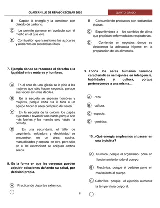 CUADERNILLO DE REPASO ESCOLAR 2010 QUINTO GRADO
B Captan la energía y la combinan con
dióxido de carbono.
C Le permite ponerse en contacto con el
medio en el que vive.
D Combustión que transforma los azúcares
y alimentos en sustancias útiles.
7. Ejemplo donde se reconoce el derecho a la
igualdad entre mujeres y hombres.
A En el coro de una iglesia se le pide a las
mujeres que sólo hagan segunda, porque
sus voces son más débiles.
B En la escuela se separan hombres y
mujeres, porque cada día le toca a un
equipo hacer el aseo completo del salón.
C En la escuela de la colonia los papás
ayudarán a levantar una barda porque son
más fuertes y las mamás sólo harán la
comida.
D En una secundaria, el taller de
carpintería, soldadura y electricidad se
encuentran en un área; cocina,
manualidades y costura en otra, pero sólo
en el de electricidad se aceptan ambos
sexos.
8. Es la forma en que las personas pueden
adquirir adicciones dañando su salud, por
decisión propia.
A Practicando deportes extremos.
B Consumiendo productos con sustancias
tóxicas.
C Exponiéndose a los cambios de clima
que propician enfermedades respiratorias.
D Comiendo en negocios donde se
desconoce la adecuada higiene en la
preparación de los alimentos.
9. Todos los seres humanos tenemos
características semejantes en inteligencia,
habilidades y cultura, porque
pertenecemos a una misma…
A raza.
B cultura.
C especie.
D genética.
10. ¿Qué energía empleamos al pasear en
una bicicleta?
A Química, porque el organismo pone en
funcionamiento todo el cuerpo.
B Mecánica, porque el pedaleo pone en
movimiento al cuerpo.
C Calorífica, porque el ejercicio aumenta
la temperatura corporal.
8
 