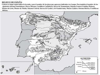RELIEVE DE ESPAÑA 
Colorea el mapa según indica la leyenda y pon el nombre de los picos que aparecen indicados en el mapa. Pon también el nombre de los 
siguientes sistemas montañosos: Sierra Morena, Cordillera Cantábrica, Sierra de Tramuntana, Sistema Costero Catalán, Pirineos, 
Montes de León, Montes de Toledo, Sistema Central, Sierras de Gredos y de Guadarrama, Macizo Galaico, Sistema Ibérico, Cordilleras 
Béticas. 
. 
 