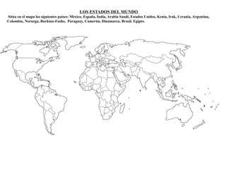 LOS ESTADOS DEL MUNDO 
Sitúa en el mapa los siguientes países: México, España, India, Arabia Saudí, Estados Unidos, Kenia, Irak, Ucrania, Argentina, 
Colombia, Noruega, Burkina-Fasho, Paraguay, Camerún, Dinamarca, Brasil, Egipto. 
 