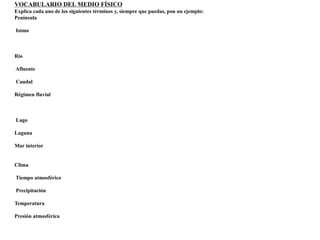 VOCABULARIO DEL MEDIO FÍSICO 
Explica cada uno de los siguientes términos y, siempre que puedas, pon un ejemplo: 
Península 
Istmo 
Río 
Afluente 
Caudal 
Régimen fluvial 
Lago 
Laguna 
Mar interior 
Clima 
Tiempo atmosférico 
Precipitación 
Temperatura 
Presión atmosférica 
 