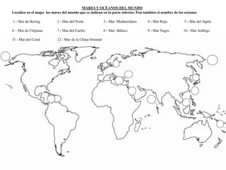 MARES Y OCÉANOS DEL MUNDO 
Localiza en el mapa los mares del mundo que se indican en la parte inferior. Pon también el nombre de los océanos 
1 - Mar de Bering 2 - Mar del Norte 3 - Mar Mediterráneo 4 - Mar Rojo 5 - Mar del Japón 
6 – Mar de Filipinas 7 - Mar del Caribe 8 - Mar Báltico 9 - Mar Negro 10 - Mar Arábigo 
11 - Mar del Coral 12 - Mar de la China Oriental 
 
