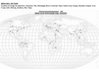 RÍOS DEL MUNDO 
Localiza en el mapa los siguientes: Amazonas, Nilo, Mississippi, Bravo, Colorado, Níger, Yukón, Sena, Ganges, Danubio, Yangtsé, Ural, 
Congo, Indo, Mekong, Zambeze, Rin, Volga. 
 
