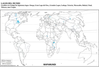 LAGOS DEL MUNDO 
Localiza en el mapa los siguientes lagos: Onega, Gran Lago del Oso,, Grandes Lagos, Ladoga, Victoria, Maracaibo, Baikal, Chad, 
Titicaca, mar Caspio. 
 