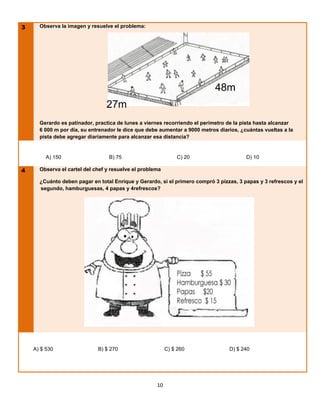 3     Observa la imagen y resuelve el problema:




                                                                           48m
                                 27m
      Gerardo es patinador, practica de lunes a viernes recorriendo el perímetro de la pista hasta alcanzar
      6 000 m por día, su entrenador le dice que debe aumentar a 9000 metros diarios, ¿cuántas vueltas a la
      pista debe agregar diariamente para alcanzar esa distancia?


         A) 150                   B) 75                       C) 20                     D) 10

4     Observa el cartel del chef y resuelve el problema

      ¿Cuánto deben pagar en total Enrique y Gerardo, si el primero compró 3 pizzas, 3 papas y 3 refrescos y el
      segundo, hamburguesas, 4 papas y 4refrescos?




    A) $ 530                 B) $ 270                     C) $ 260               D) $ 240




                                                     10
 