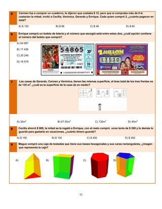 5        Carmen fue a comprar un cuaderno, le dijeron que costaba $ 12, pero que si compraba más de 6 le
         costarían la mitad, invitó a Cecilia, Verónica, Gerardo y Enrique. Cada quien compró 2, ¿cuánto pagaron en
         total?

         A) $ 120                      B) $ 96                       C) $ 48                   D) $ 60


6        Enrique compró un boleto de lotería y el número que escogió está entre estos dos, ¿cuál opción contiene
         el número del boleto que compró?

    A) 54 987

    B) 17 436

    C) 20 246

    D) 16 978




7        Las casas de Gerardo, Carmen y Verónica, tienen las mismas superficie, el área total de los tres frentes es
         de 135 m2, ¿cuál es la superficie de la casa de en medio?




    A) 35m2                             B) 67.50m2                       C) 135m2               D) 45m2

8        Cecilia ahorró $ 900, la mitad se la regaló a Enrique, con el resto compró unos tenis de $ 300 y lo demás lo
         guardó para gastarlo en vacaciones, ¿cuánto dinero guardó?

    A) $ 150                        B) $ 100                       C) $ 450                   D) $ 200

9        Mague compró una caja de tostadas que tiene sus bases hexagonales y sus caras rectangulares, ¿imagen
         que representa la caja?



    A)                         B)                             C)                     D)




                                                         11
 