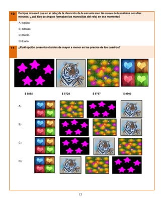 10   Enrique observó que en el reloj de la dirección de la escuela eran las nueve de la mañana con diez
     minutos, ¿qué tipo de ángulo formaban las manecillas del reloj en ese momento?

     A) Agudo

     B) Obtuso

     C) Recto.

     D) Llano

11   ¿Cuál opción presenta el orden de mayor a menor en los precios de los cuadros?




          $ 9865                       $ 9720                   $ 9797                  $ 9900



     A)




     B)




     C)




     D)




                                                     12
 