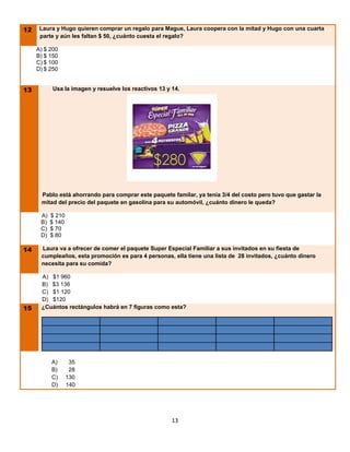 12
 L    Laura y Hugo quieren comprar un regalo para Mague, Laura coopera con la mitad y Hugo con una cuarta
      parte y aún les faltan $ 50, ¿cuánto cuesta el regalo?

     A) $ 200
     B) $ 150
     C) $ 100
     D) $ 250


13         Usa la imagen y resuelve los reactivos 13 y 14.




      Pablo está ahorrando para comprar este paquete familar, ya tenía 3/4 del costo pero tuvo que gastar la
      mitad del precio del paquete en gasolina para su automóvil, ¿cuánto dinero le queda?

      A)   $ 210
      B)   $ 140
      C)   $ 70
      D)   $ 80

14 L Laura va a ofrecer de comer el paquete Super Especial Familiar a sus invitados en su fiesta de
      cumpleaños, esta promoción es para 4 personas, ella tiene una lista de 28 invitados, ¿cuánto dinero
      necesita para su comida?

      A) $1 960
      B) $3 136
      C) $1 120
      D) $120
15    ¿Cuántos rectángulos habrá en 7 figuras como esta?




           A)       35
           B)       28
           C)      130
           D)      140




                                                       13
 