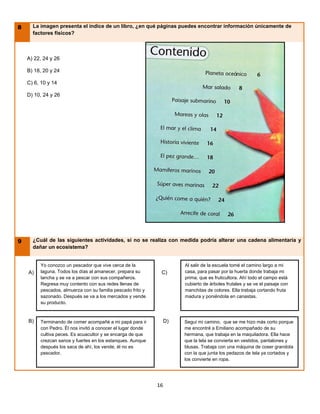 8     La imagen presenta el índice de un libro, ¿en qué páginas puedes encontrar información únicamente de
      factores físicos?



    A) 22, 24 y 26

    B) 18, 20 y 24

    C) 6, 10 y 14

    D) 10, 24 y 26




9     ¿Cuál de las siguientes actividades, si no se realiza con medida podría alterar una cadena alimentaria y
      dañar un ecosistema?


         Yo conozco un pescador que vive cerca de la                   Al salir de la escuela tomé el camino largo a mi
    A)   laguna. Todos los días al amanecer, prepara su       C)       casa, para pasar por la huerta donde trabaja mi
         lancha y se va a pescar con sus compañeros.                   prima, que es fruticultora. Ahí todo el campo está
         Regresa muy contento con sus redes llenas de                  cubierto de árboles frutales y se ve el paisaje con
         pescados, almuerza con su familia pescado frito y             manchitas de colores. Ella trabaja cortando fruta
         sazonado. Después se va a los mercados y vende                madura y poniéndola en canastas.
         su producto.


    B)   Terminando de comer acompañé a mi papá para ir           D)   Seguí mi camino, que se me hizo más corto porque
         con Pedro. Él nos invitó a conocer el lugar donde             me encontré a Emiliano acompañado de su
         cultiva peces. Es acuacultor y se encarga de que              hermana, que trabaja en la maquiladora. Ella hace
         crezcan sanos y fuertes en los estanques. Aunque              que la tela se convierta en vestidos, pantalones y
         después los saca de ahí, los vende, él no es                  blusas. Trabaja con una máquina de coser grandota
         pescador.                                                     con la que junta los pedazos de tela ya cortados y
                                                                       los convierte en ropa.




                                                             16
 