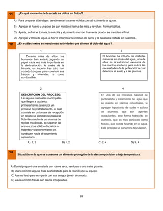 11       ¿En qué momento de la receta se utiliza un fluido?

     A) Para preparar albóndigas: condimentar la carne molida con sal y pimienta al gusto.

     B) Agregar el huevo y un poco de pan molido o harina de maíz y revolver. Formar bolitas.

     C) Aparte, sofreír el tomate, la cebolla y el pimiento morrón finamente picado, se mezclan al final.

     D) Agregar 2 litros de agua, al hervir incorporar las bolitas de carne y la calabaza cortada en cuadritos.

12      ¿En cuáles textos se mencionan actividades que alteran el ciclo del agua?

                           1                                                                        3
               Durante miles de años, los                                        El hombre ha influido de distintas
           humanos han estado jugando un                                         maneras en el uso del agua, una de
           papel cada vez más importante en                                      ellas es la extracción excesiva de
           la deforestación. A través de la                                      los mantos acuíferos para cubrir las
           historia, un imperio tras otro han                                    necesidades de la población la cual
           cortado bosques para construir sus                                    deteriora al suelo y a las plantas.
           barcos y viviendas, y como
           combustible.



                           2                                                                        4

           DESCRIPCIÓN DEL PROCESO:                                             En uno de los procesos básicos de
           Las aguas residuales municipales                                     purificación y tratamiento del agua que
           que llegan a la planta,
                                                                                se realiza en plantas industriales, le
           primeramente pasan por un
                                                                                agregan hipoclorito de sodio y sulfato
           proceso de pretratamiento, el cual
           consiste en un tanque de recepción                                   de      aluminio,   que     son   agentes
           en donde se eliminan las basuras                                     coagulantes, esto forma hidróxido de
           flotantes mediante un sistema de                                     aluminio, que es más conocido como
           rejillas mecánicas, se separan las                                   flóculo, que queda flotando en el agua.
           arenas y los sólidos discretos o
                                                                                Este proceso se denomina floculación.
           flotantes y posteriormente se
           conducen hacia el tratamiento
           secundario.
                A) 1, 3                       B) 1, 2                         C) 2, 4                       D) 3, 4


13
        Situación en la que se consume un alimento protegido de la descomposición a baja temperatura.



A) Daniel preparó una ensalada con carne seca, verduras y una salsa picante.
 B) Diana compró alguna fruta deshidratada para la reunión de su equipo.
 C) Alonso llevó para compartir con sus amigos jamón ahumado.
 D) Laura compró fresas con crema congeladas.




                                                              18
 