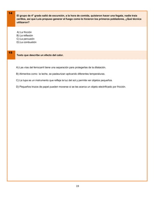 14
     El grupo de 4° grado salió de excursión, a la hora de comida, quisieron hacer una fogata, nadie traía
     cerillos, así que Luis propuso generar el fuego como lo hicieron los primeros pobladores, ¿Qué técnica
     utilizaron?


     A) La fricción
     B) La reflexión
     C) La percusión
     D) La combustión



15
     Texto que describe un efecto del calor.



     A) Las vías del ferrocarril tiene una separación para protegerlas de la dilatación.

     B) Alimentos como la leche, se pasteurizan aplicando diferentes temperaturas.

     C) La lupa es un instrumento que refleja la luz del sol y permite ver objetos pequeños.

     D) Pequeños trozos de papel pueden moverse si se les acerca un objeto electrificado por fricción.




                                                            19
 