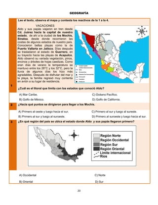 GEOGRAFÍA

    Lee el texto, observa el mapa y contesta los reactivos de la 1 a la 4.
                   VACACIONES
    Aldo y sus papás viajaron en tren desde
    Cd. Juárez hacia la capital de nuestro
                                                                      ● Cd. Juárez
    estado, de ahí a la ciudad de los Mochis,
    Sinaloa, desde donde recorrieron las
    costas de algunos estados de nuestro país.                             

    Conocieron bellas playas como la de                           

    Puerto Vallarta en Jalisco. Días después                  
    se trasladaron al estado de Guerrero, en
    su trayecto hacia las playas de Acapulco,
    Aldo observó su variada vegetación, pinos,
    encinos y árboles de hojas caedizas. Como
    eran días de verano la temperatura se
    mantuvo entre los 28°C y los 32°C, pero la
    lluvia de algunos días los hizo más
    agradables. Después de disfrutar del mar y
    la playa, la familia regresó muy contenta
    en avión a su lugar de residencia.
1
    ¿Cuál es el litoral que limita con los estados que conoció Aldo?

     A) Mar Caribe.                                          C) Océano Pacífico.
     B) Golfo de México.                                     D) Golfo de California.
2   ¿Hacia qué puntos se dirigieron para llegar a los Mochis.

    A) Primero al oeste y luego hacia el sur.               C) Primero al sur y luego al sureste.
    B) Primero al sur y luego al suroeste.                   D) Primero al suroeste y luego hacia el sur.
3   ¿En qué región del país se ubica el estado donde Aldo y sus papás llegaron primero?




     A) Occidental                                             C) Norte

     B) Oriental                                                D) Sur


                                                   20
 