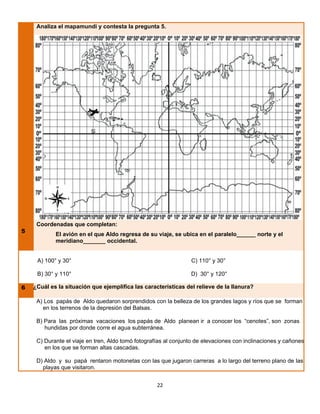 Analiza el mapamundi y contesta la pregunta 5.




     Coordenadas que completan:
5
            El avión en el que Aldo regresa de su viaje, se ubica en el paralelo______ norte y el
            meridiano_______ occidental.


     A) 100° y 30°                                               C) 110° y 30°

     B) 30° y 110°                                               D) 30° y 120°

6 ¿¿Cuál es la situación que ejemplifica las características del relieve de la llanura?

     A) Los papás de Aldo quedaron sorprendidos con la belleza de los grandes lagos y ríos que se forman
       en los terrenos de la depresión del Balsas.

     B) Para las próximas vacaciones los papás de Aldo planean ir a conocer los “cenotes”, son zonas
        hundidas por donde corre el agua subterránea.

     C) Durante el viaje en tren, Aldo tomó fotografías al conjunto de elevaciones con inclinaciones y cañones
        en los que se forman altas cascadas.

     D) Aldo y su papá rentaron motonetas con las que jugaron carreras a lo largo del terreno plano de las
       playas que visitaron.


                                                    22
 