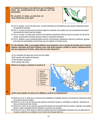 7   La maestra encargó a sus alumnos que investigaran
    sobre las características de las regiones con alta
    sismicidad .

    De acuerdo al mapa, ¿a cuál zona se
    hace referencia y por qué?



    A) A la 2, porque al sur de esta zona ocurren fenómenos atmosféricos que causan desastres sobre
       la superficie terrestre.
    B) A la 1, ya que en esta zona se ubican algunos volcanes, los cuales con sus erupciones favorecen
       las tierras de cultivo que los rodean.
    C) A la 3, ya que en esta zona ocurren movimientos vibratorios internos que se mueven en forma de
       ondas, provocando cambios bruscos sobre la superficie terrestre.
    D) A la 4, debido a que constantemente ocurren movimientos migratorios internos y externos, gracias
      a los tipos de actividades económicas que se realizan en estas zonas.

8   Un día soleado, Aldo y sus papás salieron muy temprano con un grupo de turistas para recorrer
    lugares culturales de Puerto Vallarta, pero más tarde empezó a soplar el viento y despues llovió,
    por eso regresaron al hotel. ¿Qué provocó esta situación?


    A) La creciente de agua que corría por las calles.
    B) El cambio del estado del tiempo.
    C) No llevaban paraguas.
    D) El cambio del clima.
    Observa el mapa y contesta el reactivo 9.


                                       1. Nayarit
                                       2. Jalisco
                                       3. Michoacán
                                       4. Guerrero
                                       5. Tamaulipas                                5
                                       6. Veracruz
                                       7. Tabasco                   1                         7
                                       8. Chiapas                         2
                                                                               3        6
                                                                                   4
                                                                                              8
9
    ¿Entre qué estados se ubica el río Balsas y cuál es su importancia?

    A) Entre el 5 y el 6, este es un recurso que embellece el paisaje natural y es fuente de inspiración para
       los pintores de esa región.
    B) Entre el 1 y el 2, es un recurso que ayuda a mantener limpia la atmósfera y además alimentan la
       flora y la fauna de todo el país.
    C) Entre el 7 y el 8, es un recurso que permite divertirnos haciendo días de campo, además, se pueden
       llevar a cabo competencias de natación y carreras en lanchas.
    D) Entre el 3 y el 4, este recurso natural es básico para las actividades humanas como la agricultura y
       la pesca, además, es utilizado como fuente de energía eléctrica.

                                                   23
 