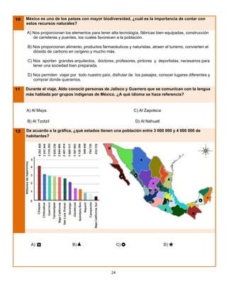 10   México es uno de los países con mayor biodiversidad, ¿cuál es la importancia de contar con
     estos recursos naturales?

     A) Nos proporcionan los elementos para tener alta tecnología, fábricas bien equipadas, construcción
        de carreteras y puentes, los cuales favorecen a la población.

     B) Nos proporcionan alimento, productos farmacéuticos y naturistas, atraen el turismo, convierten el
        dióxido de carbono en oxígeno y mucho más.

     C) Nos aportan grandes arquitectos, doctores, profesores, pintores y deportistas, necesarios para
        tener una sociedad bien preparada.

     D) Nos permiten viajar por todo nuestro país, disfrutar de los paisajes, conocer lugares diferentes y
        comprar donde queramos.

11   Durante el viaje, Aldo conoció personas de Jalisco y Guerrero que se comunican con la lengua
     más hablada por grupos indígenas de México. ¿A qué idioma se hace referencia?


     A) Al Maya                                                C) Al Zapoteca

     B) Al Tzotzil                                              D) Al Náhuatl

12   De acuerdo a la gráfica, ¿qué estados tienen una población entre 3 000 000 y 4 000 000 de
     habitantes?




       A)   ◘                B)▲                        C)                     D)   



                                                   24
 