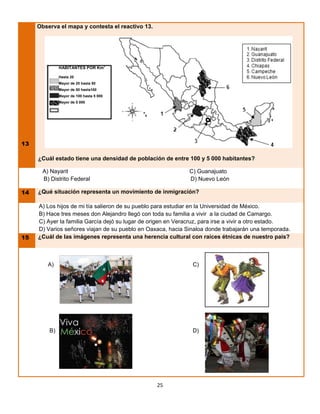 Observa el mapa y contesta el reactivo 13.




                                         2
              HABITANTES POR Km

              Hasta 20
              Mayor de 20 hasta 50
              Mayor de 50 hasta100
              Mayor de 100 hasta 5 000
              Mayor de 5 000




13

     ¿Cuál estado tiene una densidad de población de entre 100 y 5 000 habitantes?

      A) Nayarit                                              C) Guanajuato
      B) Distrito Federal                                     D) Nuevo León

14   ¿Qué situación representa un movimiento de inmigración?

     A) Los hijos de mi tía salieron de su pueblo para estudiar en la Universidad de México.
     B) Hace tres meses don Alejandro llegó con toda su familia a vivir a la ciudad de Camargo.
     C) Ayer la familia García dejó su lugar de origen en Veracruz, para irse a vivir a otro estado.
     D) Varios señores viajan de su pueblo en Oaxaca, hacia Sinaloa donde trabajarán una temporada.
15   ¿Cuál de las imágenes representa una herencia cultural con raíces étnicas de nuestro país?



        A)                                                     C)




         B)                                                    D)




                                                  25
 