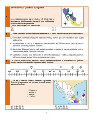 Observa el mapa y contesta la pregunta 4.




4                                                                                                  2
       Los mesoamericanos aprovechaban el clima, ríos y
       lagunas que fertilizaban las tierras de esta región para
       el desarrollo de la agricultura.
       ¿A qué territorio se hace referencia?
        A) 1                                                 C) 3
        B) 2                                                 D) 4

5      ¿Cuáles fueron las principales características de la forma de vida de los aridoamericanos?

       A) Caminaban distancias cortas para recolectar frutos y plantas que comercializaban con grupos
           sedentarios.

       B) Se dedicaban a la caza y la agricultura, intercambiaban sus productos con otros grupos por
           cerámica, cestería y pieles de animales.

       C) Sembraban diferentes tipos de maíz qué almacenaban en vasijas de barro y construían centros
           ceremoniales donde celebraban sus ritos.

       D) Elaboraban canastas para transportar el alimento recolectado y redes para pescar, además
          fabricaban lanzas, arcos y fechas que usaban para cazar.

6      Las culturas teotihuacana, zapoteca y maya se desarrollaron en el periodo clásico, ¿en qué
       tiempo histórico tuvieron su esplendor estos pueblos?

                                      (A)                                           (B)                (C)          (D)

                 2000          1500         1000   500              1              500        1000           1500    1800
    2500                                                      a.C       d.C




7      ¿Cuál es la relación correcta entre las siguientes
       culturas y algunos de los actuales estados donde
       se desarrollaron?


                                  1. Zapoteca                                                                             d
                                  2. Olmeca                                                                   c
                                  3. Maya
                                  4. Tolteca                                              a


                                                                                               b
           A) 1b, 2a, 3d, 4c                                                  C) 1a, 2b, 3d, 4c
           B) 1b, 2c, 3d, 4a                                                  D) 1d, 2c, 3b, 4a

                                                         27
 