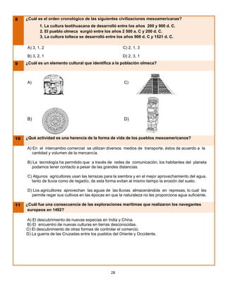8    ¿Cuál es el orden cronológico de las siguientes civilizaciones mesoamericanas?
            1. La cultura teotihuacana de desarrolló entre los años 200 y 900 d. C.
            2. El pueblo olmeca surgió entre los años 2 500 a. C y 200 d. C.
            3. La cultura tolteca se desarrolló entre los años 900 d. C y 1521 d. C.

     A) 3, 1, 2                                          C) 2, 1, 3

     B) 3, 2, 1                                          D) 2, 3, 1
9    ¿Cuál es un elemento cultural que identifica a la población olmeca?



     A)                                                   C)




     B)                                                   D)



10   ¿Qué actividad es una herencia de la forma de vida de los pueblos mesoamericanos?

     A) En el intercambio comercial se utilizan diversos medios de transporte, éstos de acuerdo a la
        cantidad y volumen de la mercancía.

     B) La tecnología ha permitido que a través de redes de comunicación, los habitantes del planeta
       podamos tener contacto a pesar de las grandes distancias.

     C) Algunos agricultores usan las terrazas para la siembra y en el mejor aprovechamiento del agua,
       tanto de lluvia como de regadío, de esta forma evitan al mismo tiempo la erosión del suelo.

     D) Los agricultores aprovechan las aguas de las lluvias almacenándola en represas, lo cual les
       permite regar sus cultivos en las épocas en que la naturaleza no les proporciona agua suficiente.

11   ¿Cuál fue una consecuencia de las exploraciones marítimas que realizaron los navegantes
      europeos en 1492?

     A) El descubrimiento de nuevas especias en India y China.
     B) El encuentro de nuevas culturas en tierras desconocidas.
     C) El descubrimiento de otras formas de controlar el comercio.
     D) La guerra de las Cruzadas entre los pueblos del Oriente y Occidente.




                                                   28
 