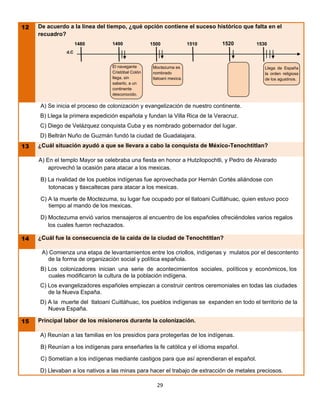 12   De acuerdo a la línea del tiempo, ¿qué opción contiene el suceso histórico que falta en el
     recuadro?
                     1480        1490              1500                1510   1520        1530
               d.C


                                 El navegante       Moctezuma es                             Llega de España
                                 Cristóbal Colón    nombrado                                 la orden religiosa
                                 llega, sin         tlatoani mexica.                         de los agustinos.
                                 saberlo, a un
                                 continente
                                 desconocido.

     A) Se inicia el proceso de colonización y evangelización de nuestro continente.
     B) Llega la primera expedición española y fundan la Villa Rica de la Veracruz.
     C) Diego de Velázquez conquista Cuba y es nombrado gobernador del lugar.
     D) Beltrán Nuño de Guzmán fundó la ciudad de Guadalajara.
13   ¿Cuál situación ayudó a que se llevara a cabo la conquista de México-Tenochtitlan?

     A) En el templo Mayor se celebraba una fiesta en honor a Hutzilopochtli, y Pedro de Alvarado
         aprovechó la ocasión para atacar a los mexicas.

     B) La rivalidad de los pueblos indígenas fue aprovechada por Hernán Cortés aliándose con
        totonacas y tlaxcaltecas para atacar a los mexicas.

     C) A la muerte de Moctezuma, su lugar fue ocupado por el tlatoani Cuitláhuac, quien estuvo poco
        tiempo al mando de los mexicas.

     D) Moctezuma envió varios mensajeros al encuentro de los españoles ofreciéndoles varios regalos
        los cuales fueron rechazados.

14   ¿Cuál fue la consecuencia de la caída de la ciudad de Tenochtitlan?

      A) Comienza una etapa de levantamientos entre los criollos, indígenas y mulatos por el descontento
        de la forma de organización social y política española.
     B) Los colonizadores inician una serie de acontecimientos sociales, políticos y económicos, los
        cuales modificaron la cultura de la población indígena.
     C) Los evangelizadores españoles empiezan a construir centros ceremoniales en todas las ciudades
        de la Nueva España.
     D) A la muerte del tlatoani Cuitláhuac, los pueblos indígenas se expanden en todo el territorio de la
        Nueva España.

15   Principal labor de los misioneros durante la colonización.

     A) Reunían a las familias en los presidios para protegerlas de los indígenas.

     B) Reunían a los indígenas para enseñarles la fe católica y el idioma español.

     C) Sometían a los indígenas mediante castigos para que así aprendieran el español.

     D) Llevaban a los nativos a las minas para hacer el trabajo de extracción de metales preciosos.

                                                      29

                                                    00
 