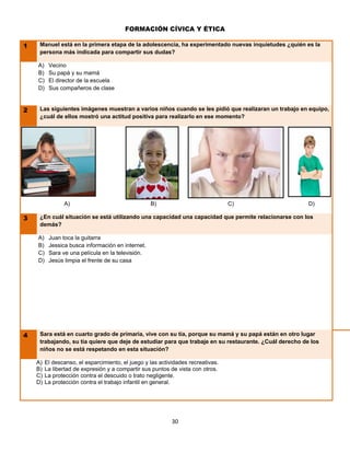FORMACIÓN CÍVICA Y ÉTICA

1    Manuel está en la primera etapa de la adolescencia, ha experimentado nuevas inquietudes ¿quién es la
     persona más indicada para compartir sus dudas?

    A)    Vecino
    B)    Su papá y su mamá
    C)    El director de la escuela
    D)    Sus compañeros de clase


2    Las siguientes imágenes muestran a varios niños cuando se les pidió que realizaran un trabajo en equipo,
     ¿cuál de ellos mostró una actitud positiva para realizarlo en ese momento?




                A)                                 B)                             C)                    D)

3    ¿En cuál situación se está utilizando una capacidad una capacidad que permite relacionarse con los
     demás?

    A)    Juan toca la guitarra
    B)    Jessica busca información en internet.
    C)    Sara ve una película en la televisión.
    D)    Jesús limpia el frente de su casa




4    Sara está en cuarto grado de primaria, vive con su tía, porque su mamá y su papá están en otro lugar
     trabajando, su tía quiere que deje de estudiar para que trabaje en su restaurante. ¿Cuál derecho de los
     niños no se está respetando en esta situación?

    A)   El descanso, el esparcimiento, el juego y las actividades recreativas.
    B)   La libertad de expresión y a compartir sus puntos de vista con otros.
    C)   La protección contra el descuido o trato negligente.
    D)   La protección contra el trabajo infantil en general.




                                                            30
 