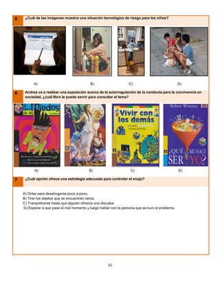 5    ¿Cuál de las imágenes muestra una situación tecnológica de riesgo para los niños?




          A)                                B)                     C)                             D)

6    Andrea va a realizar una exposición acerca de la autorregulación de la conducta para la convivencia en
     sociedad, ¿cuál libro le puede servir para consultar el tema?




           A)                              B)                       C)                            D)

7    ¿Cuál opción ofrece una estrategia adecuada para controlar el enojo?



    A) Gritar para desahogarse poco a poco.
    B) Tirar los objetos que se encuentran cerca.
    C) Tranquilizarse hasta que alguien ofrezca una disculpa.
    D) Esperar a que pase el mal momento y luego hablar con la persona que se tuvo el problema.




                                                      31
 