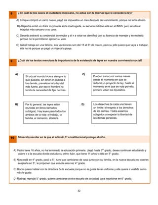 8         ¿En cuál de los casos el ciudadano mexicano, no actúa con la libertad que le concede la ley?

      A) Enrique compró un carro nuevo, pagó los impuestos un mes después del vencimiento, porque no tenía dinero.

       B) Alejandra sintió un dolor muy fuerte en la madrugada, su servicio médico está en el IMSS, pero acudió al
          hospital más cercano a su casa.

      C) Gerardo extravió su credencial de elector y al ir a votar se identificó con su licencia de manejar y se molestó
         porque no le permitieron ejercer su voto.

      D) Isabel trabaja en una fábrica, sus vacaciones son del 15 al 31 de marzo, pero su jefe quiere que vaya a trabajar,
         ella no irá porque ya pagó un viaje a la playa.



9         ¿Cuál de los textos menciona la importancia de la existencia de leyes en nuestra convivencia social?




     A)                                                          C)
                Si todo el mundo hiciera siempre lo                       Pueden transcurrir varios meses
                que quisiera, sin tener en cuenta a                       desde el momento en que se
                los demás, prevalecería la ley del                        redactó un proyecto de ley, hasta el
                más fuerte, por eso el hombre ha                          momento en el que se vota por ella,
                tenido la necesidad de fijar normas.                      primero votan los diputados.




     B)         Por lo general, las leyes están                  D)        Los derechos de cada uno tienen
                reunidas en libros llamados                                un límite: el respeto a los derechos
                (códigos). Hay leyes para todos los                        de los demás. Todos estamos
                ámbitos de la vida: el trabajo, la                         obligados a respetar la libertad de
                familia, el comercio, etcétera.                            las demás personas.




10        Situación escolar en la que el artículo 3° constitucional protege al niño.




    A) Pedro tiene 16 años, no ha terminado la educación primaria. Llegó hasta 3er grado, desea continuar estudiando y
        quiere ir a la escuela donde estudia su primo Iván, que tiene 11 años y está en 5° grado.

    B) Nora está en 4° grado, pasó a 5°, tuvo que cambiarse de casa junto con su familia, en la nueva escuela no quieren
       aceptarla en 5°, le proponen que estudie otra vez 4° grado.

    C) Rocío quiere hablar con la directora de la escuela porque no le gusta llevar uniforme y ella quiere ir vestida como
       más le gusta.

    D) Rodrigo reprobó 5° grado, quiere cambiarse a otra escuela de la ciudad para inscribirse en 6° grado.



                                                            32
 