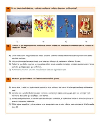 11   De las siguientes imágenes, ¿cuál representa una tradición de origen prehispánica?




             A)                                 B)                             C)                           D)

12   Texto en el que se propone una acción que pueden realizar las personas directamente para el cuidado de
     un recurso natural.



 A) Crear instituciones responsables del medio ambiente confirma nuestra determinación en la preservación de los
     recursos naturales.
 B) Utilizar solamente el agua necesaria en el baño, en el lavado de trastes y en el lavado de ropa.
 C) Reducir el uso de los recursos no renovables debido a que necesitan complejos procesos que demoraron largos
     períodos geológicos para que se formen.
 D) Aumentar los recursos naturales renovables en todas las regiones del país.




13   Situación que presenta un caso de discriminación de género.




 A) María tiene 15 años, no le permitieron viajar sola en el avión por ser menor de edad ya que el viaje es fuera del
     país.
 B) Verónica fue a una tienda de ropa para hombres a comprar un regalo para su papá, pero por ser mujer no le
     hicieron el descuento que se ofrecía a los clientes.
 C) Sofía quiere participar en un bailable de la escuela para un festival, el profesor de danza no la incluyó porque no
     alcanzó compañero para bailar.
 D) Ofelia quiere ser policía, no la aceptaron en la academia porque la edad máxima para entrar es de 30 años y ella
     tiene 32.




                                                            33
 