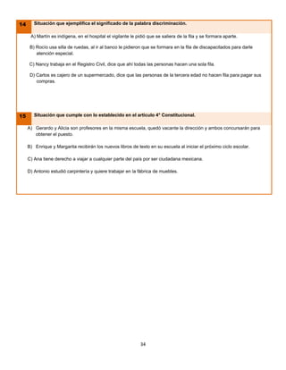 14      Situación que ejemplifica el significado de la palabra discriminación.

      A) Martín es indígena, en el hospital el vigilante le pidió que se saliera de la fila y se formara aparte.

      B) Rocío usa silla de ruedas, al ir al banco le pidieron que se formara en la fila de discapacitados para darle
         atención especial.

     C) Nancy trabaja en el Registro Civil, dice que ahí todas las personas hacen una sola fila.

      D) Carlos es cajero de un supermercado, dice que las personas de la tercera edad no hacen fila para pagar sus
         compras.




15      Situación que cumple con lo establecido en el artículo 4° Constitucional.

     A) Gerardo y Alicia son profesores en la misma escuela, quedó vacante la dirección y ambos concursarán para
        obtener el puesto.

     B) Enrique y Margarita recibirán los nuevos libros de texto en su escuela al iniciar el próximo ciclo escolar.

     C) Ana tiene derecho a viajar a cualquier parte del país por ser ciudadana mexicana.

     D) Antonio estudió carpintería y quiere trabajar en la fábrica de muebles.




                                                              34
 