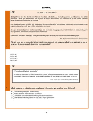 ESPAÑOL

    LEE.                                      LA VIDA CON LOS DEMÁS.

    Compartimos con los demás muchas de nuestras actividades, a menudo jugamos y trabajamos con otras
    personas. Desde que empezamos a ir al jardín de niños, descubrimos una sociedad de la que vamos a formar
    parte durante mucho tiempo: ¡la escuela!

    Los clubes deportivos también son sociedades. Podemos llamarlas (sociedades) porque son grupos de personas
    organizados de tal modo que existen actividades comunes.

    El lugar donde trabajan los padres constituye otra sociedad, muy pequeña, si administran un restaurante, pero
    muy grande si laboran en un hospital o en una fábrica.

    Fuera de la escuela o el trabajo, a las personas les gusta reunirse para practicar actividades en grupo.
                                                                                 Bolo, Sophie. Vivir con los demás, Libros del rincón

    Párrafo en el que se encuentra la información que responde a la pregunta: ¿Cuál es la razón por la que a
    un grupo de personas se le determina como sociedad?
1



    A) En el 1
    B) En el 2
    C) En el 3
    D) En el 4



    LEE.

        ¿Por qué es obligatoria la escuela?

        Se trata de que todos los niños reciban educación, independientemente de si sus padres tienen
        o no dinero o estudios. Además, la escuela obligatoria es una protección para todos los niños.

                                                                Bolo, Sophie. Vivir con los demás, Libros del rincón




2   ¿Cuál pregunta es más adecuada para buscar información que amplíe el tema del texto?

    A) ¿Cómo están protegidas las escuelas?
    B) ¿Para qué deben ir a la escuela los niños?
    C) ¿Cómo es la convivencia entre niños y niñas en la escuela?
    D) ¿Están de acuerdo los padres en lo que sus hijos aprenden?




                                                         4
 