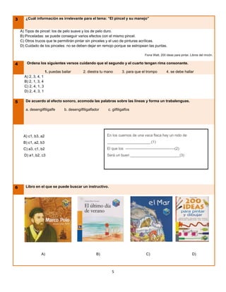 3      ¿Cuál información es irrelevante para el tema: “El pincel y su manejo”


    A) Tipos de pincel: los de pelo suave y los de pelo duro.
    B) Pinceladas: se puede conseguir varios efectos con el mismo pincel.
    C) Otros trucos que te permitirán pintar sin pinceles y el uso de pinturas acrílicas.
    D) Cuidado de los pinceles: no se deben dejar en remojo porque se estropean las puntas.

                                                                                                  Fiona Watt, 200 ideas para pintar, Libros del rincón.


4       Ordena los siguientes versos cuidando que el segundo y el cuarto tengan rima consonante.

                      1. puedas bailar            2. diestra tu mano             3. para que el trompo            4. se debe hallar
      A) 2, 3, 4, 1
      B) 2, 1, 3, 4
      C) 2, 4, 1, 3
      D) 2, 4, 3, 1

5      De acuerdo al efecto sonoro, acomoda las palabras sobre las líneas y forma un trabalenguas.

       a. desengilfiligalfe         b. desengilfiligalfador            c. gilfiligalfos
           a. gilfiligalfos   b. desengilfiligalfador   c. gilfiligalfillos

              d. desengilfiligalfador       e. desengilfiligalfe



     A) c1, b3, a2                                                    En los cuernos de una vaca flaca hay un nido de
     B) c1, a2, b3                                                    _____________________.(1)
     C) a3, c1, b2                                                    El que los ----------------------------------------(2)
      D) a1, b2, c3                                                   Será un buen ________________________(3)




6      Libro en el que se puede buscar un instructivo.




                  A)                                        B)                                     C)                                 D)



                                                                          5
 