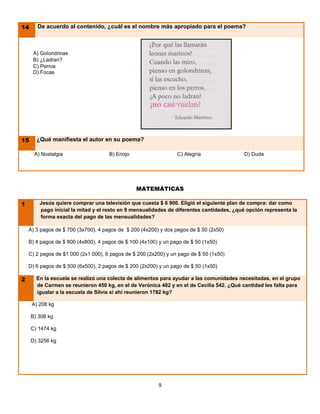14
        De a     De acuerdo al contenido, ¿cuál es el nombre más apropiado para el poema?



   A)          A) Golondrinas
   B)          B) ¿Ladran?
   C)          C) Perros
   C)          D) Focas




         15
        ¿Q       ¿Qué manifiesta el autor en su poema?

A) Nos          A) Nostalgia                  B) Enojo                    C) Alegría               D) Duda




                                                         MATEMÁTICAS

         1        Jesús quiere comprar una televisión que cuesta $ 6 900. Eligió el siguiente plan de compra: dar como
                  pago inicial la mitad y el resto en 9 mensualidades de diferentes cantidades, ¿qué opción representa la
                  forma exacta del pago de las mensualidades?

             A) 3 pagos de $ 700 (3x700), 4 pagos de $ 200 (4x200) y dos pagos de $ 50 (2x50)

             B) 4 pagos de $ 800 (4x800), 4 pagos de $ 100 (4x100) y un pago de $ 50 (1x50)

             C) 2 pagos de $1 000 (2x1 000), 6 pagos de $ 200 (2x200) y un pago de $ 50 (1x50)

             D) 6 pagos de $ 500 (6x500), 2 pagos de $ 200 (2x200) y un pago de $ 50 (1x50)

         2       En la escuela se realizó una colecta de alimentos para ayudar a las comunidades necesitadas, en el grupo
                 de Carmen se reunieron 450 kg, en el de Verónica 482 y en el de Cecilia 542. ¿Qué cantidad les falta para
                 igualar a la escuela de Silvia si ahí reunieron 1782 kg?

               A) 208 kg

               B) 308 kg

               C) 1474 kg

               D) 3256 kg




                                                                  9
 
