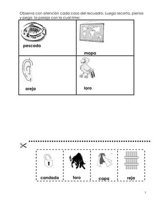Observa con atención cada cosa del recuadro. Luego recorta, piensa
y pega la pareja con la cual rime:
pescado
pescado
mapa
oreja loro
candado toro capa reja
5
