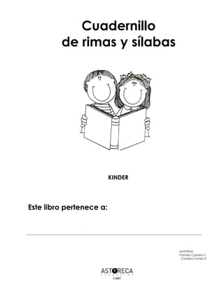 Cuadernillo
         de rimas y sílabas




                          KINDER




Este libro pertenece a:




                                   AUTORAS:
                                   Pamela Cabrera T.
                                    Carolina Cortés D




                           ©2007
 
