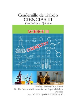 Cuadernillo de Trabajo
CIENCIAS III
(Con Enfasis en Química)
Prof(o). Benitez Cruz Abisai
Lic. En Educación Secundaria con Especialidad en
Química
Sec. Of. 0539 “JOSE REVUELTAS”
 