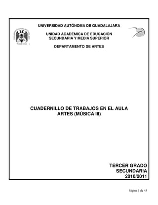 UNIVERSIDAD AUTÓNOMA DE GUADALAJARA
UNIDAD ACADÉMICA DE EDUCACIÓN
SECUNDARIA Y MEDIA SUPERIOR
DEPARTAMENTO DE ARTES
CUADERNILLO DE TRABAJOS EN EL AULA
ARTES (MÚSICA III)
TERCER GRADO
SECUNDARIA
2010/2011
 