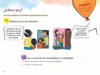 Leo con la profesora o el profesor el propósito de esta ficha.
Observo y leo con atención.
Leo y converso con la profesora o el profesor.
•	 ¿Cómo se sienten la niña y el niño de las imágenes?
•	 ¿Por qué se sienten así?
¡Mamá, mamá,
he crecido
4 centímetros!
Estoy más alto.
Abuelita, al fin me
han crecido mis rulos.
Me gusta mi cabello,
es del mismo color
que mis ojos.
¿Cómo soy?
12
 