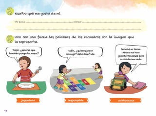 14
Escribo qué me gusta de mí.
Uno con una flecha las palabras de los recuadros con la imagen que
la representa.
responsable colaborador
Me gusta							, porque
Papá, ¿quieres que
también ponga los vasos?
Sofía, ¿quieres jugar
conmigo? Está divertido.
Terminé mi tarea.
Ahora me toca
guardar las cosas para
no olvidarme nada.
juguetona
 
