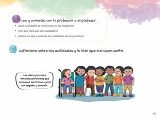15
Leo y converso con la profesora o el profesor.
•	 ¿Qué cualidades se mencionan en las imágenes?
•	 ¿Por qué creo que son cualidades?
•	 ¿Cómo me doy cuenta de las cualidades de las personas?
Reflexiono sobre mis cualidades y lo bien que me hacen sentir.
Las niñas y los niños
tenemos cualidades que
nos hacen sentir bien y vivir
con respeto y armonía.
 