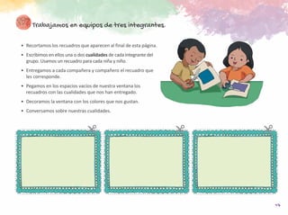 17
Trabajamos en equipos de tres integrantes.
•	 Recortamos los recuadros que aparecen al final de esta página.
•	 Escribimos en ellos una o dos cualidades de cada integrante del
grupo. Usamos un recuadro para cada niña y niño.
•	 Entregamos a cada compañera y compañero el recuadro que
les corresponde.
•	 Pegamos en los espacios vacíos de nuestra ventana los
recuadros con las cualidades que nos han entregado.
•	 Decoramos la ventana con los colores que nos gustan.
•	 Conversamos sobre nuestras cualidades.
 