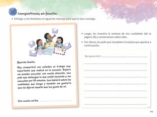 19
Compartimos en familia.
•	 Entrego a mis familiares el siguiente mensaje para que lo lean conmigo.
Querida familia:
Hoy compartiré con ustedes un trabajo muy
importante que realicé en la escuela. Espero
me puedan escuchar con mucha atención. Les
pido que detengan lo que están haciendo y me
escuchen por 10 minutos. Les hablaré sobre las
cualidades que tengo y también me gustaría
que me dijeran aquello que les gusta de mí.
Con mucho cariño,
•	Luego, les muestro la ventana de mis cualidades (de la
página 16) y conversamos sobre ellas.
•	 Por último, les pido que completen la tarjeta que aparece a
continuación.
Nos gusta de ti
 