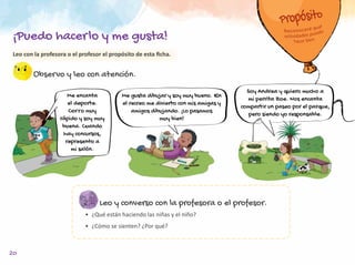 20
Observo y leo con atención.
Leo y converso con la profesora o el profesor.
•	 ¿Qué están haciendo las niñas y el niño?
•	 ¿Cómo se sienten? ¿Por qué?
Me gusta dibujar y soy muy bueno. En
el recreo me divierto con mis amigas y
amigos dibujando. ¡Lo pasamos
muy bien!
Me encanta
el deporte.
Corro muy
rápido y soy muy
buena. Cuando
hay concursos,
represento a
mi salón.
Soy Andrea y quiero mucho a
mi perrita Zoe. Nos encanta
compartir un paseo por el parque,
pero siendo yo responsable.
Leo con la profesora o el profesor el propósito de esta ficha.
¡Puedo hacerlo y me gusta!
 