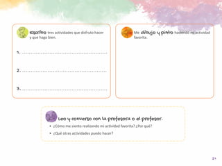 21
Leo y converso con la profesora o el profesor.
•	 ¿Cómo me siento realizando mi actividad favorita? ¿Por qué?
•	 ¿Qué otras actividades puedo hacer?
Escribo tres actividades que disfruto hacer
y que hago bien.
1.
2.
3.
Me dibujo y pinto haciendo mi actividad
favorita.
 