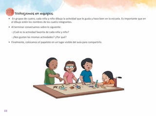 22
Trabajamos en equipos.
•	 En grupos de cuatro, cada niña y niño dibuja la actividad que le gusta y hace bien en la escuela. Es importante que en
el dibujo estén los nombres de los cuatro integrantes.
•	 Al terminar conversamos sobre lo siguiente:
- ¿Cuál es la actividad favorita de cada niña y niño?
- ¿Nos gustan las mismas actividades? ¿Por qué?
•	 Finalmente, colocamos el papelote en un lugar visible del aula para compartirlo.
 