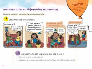 24
Observo y leo con atención.
Leo y converso con la profesora o el profesor.
•	 ¿Qué está pasando en las imágenes?
•	 ¿Cuáles son las emociones que están sintiendo la niña y el niño? ¿Cómo te das cuenta?
En medio de la película,
hay un temblor.
Pasado el temblor...
¡Me toca a mí!
No es verdad.
Es mi turno.
Chicos, dejen de
pelear. ¿Qué tal si
vemos una película y
preparamos canchita? Mamá, ¡es
un temblor!
¡Tengo
miedo!
Mamá, se ha
caído la foto
del abuelito y
se ha roto la
luna.
La vamos a
arreglar.
Leo con la profesora o el profesor el propósito de esta ficha.
Me emociono en diferentes momentos
 