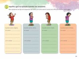 25
Escribo qué me sucede cuando me emociono.
Para ayudarme me fijo en la expresión del rostro y en cómo está el cuerpo de la niña o el niño de cada imagen.
Cuando siento cólera,
mi rostro
y mi cuerpo
Cuando siento tristeza,
mi rostro
Cuando siento miedo,
mi rostro
Cuando siento alegría,
mi rostro
y mi cuerpo y mi cuerpo y mi cuerpo
 